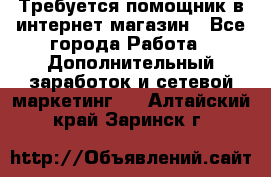 Требуется помощник в интернет-магазин - Все города Работа » Дополнительный заработок и сетевой маркетинг   . Алтайский край,Заринск г.